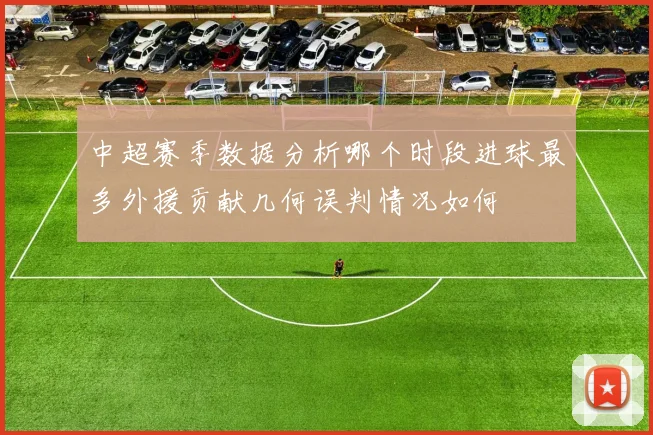 中超赛季数据分析哪个时段进球最多外援贡献几何误判情况如何