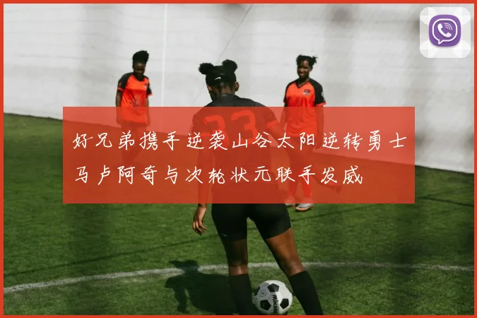 好兄弟携手逆袭山谷太阳逆转勇士马卢阿奇与次轮状元联手发威