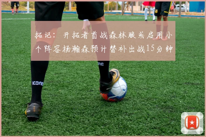 拓记：开拓者首战森林狼或启用小个阵容杨瀚森预计替补出战15分钟