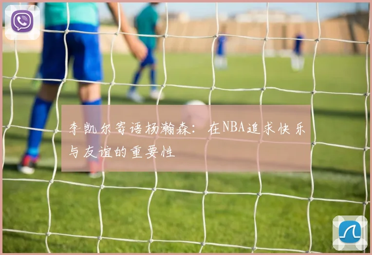 李凯尔寄语杨瀚森：在NBA追求快乐与友谊的重要性