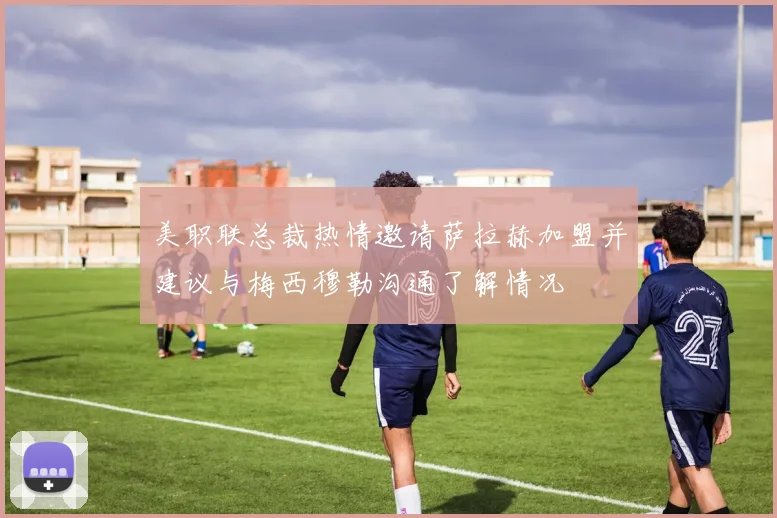 美职联总裁热情邀请萨拉赫加盟并建议与梅西穆勒沟通了解情况