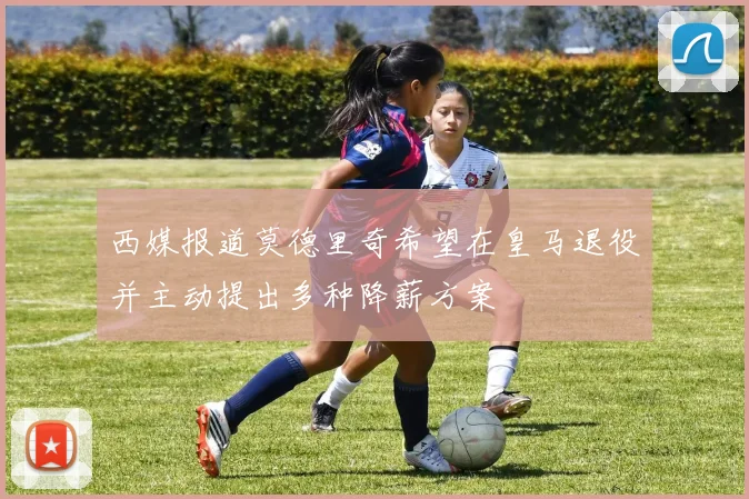 西媒报道莫德里奇希望在皇马退役并主动提出多种降薪方案