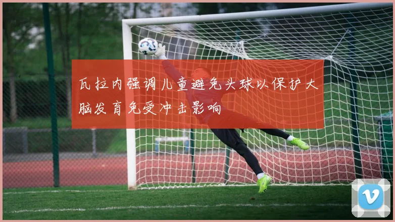 瓦拉内强调儿童避免头球以保护大脑发育免受冲击影响