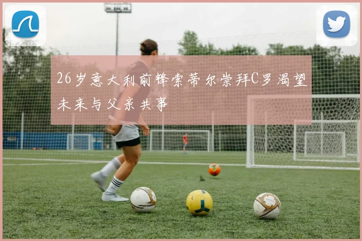 26岁意大利前锋索蒂尔崇拜C罗渴望未来与父亲共事