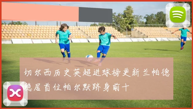 切尔西历史英超进球榜更新兰帕德稳居首位帕尔默跻身前十