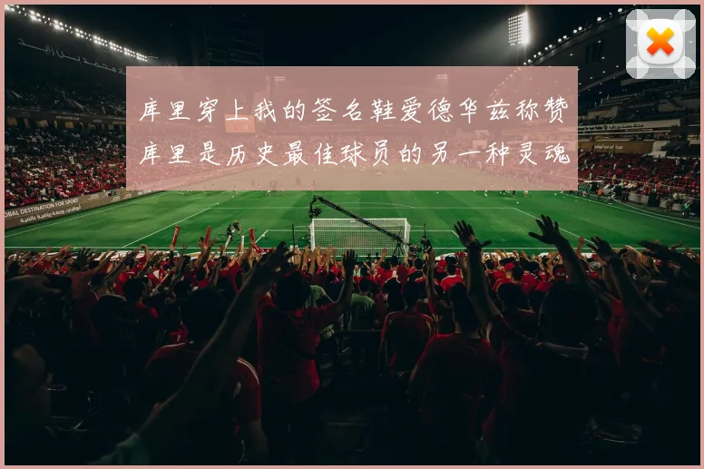 库里穿上我的签名鞋爱德华兹称赞库里是历史最佳球员的另一种灵魂