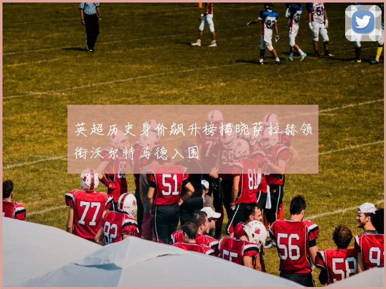 英超历史身价飙升榜揭晓萨拉赫领衔沃尔特马德入围