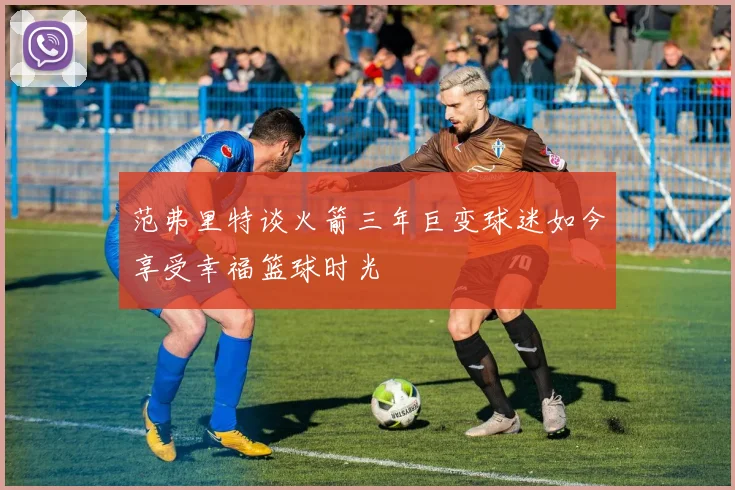 范弗里特谈火箭三年巨变球迷如今享受幸福篮球时光