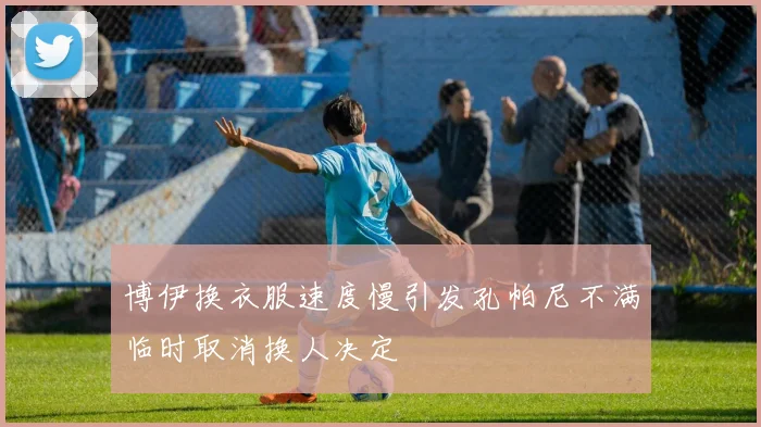 博伊换衣服速度慢引发孔帕尼不满临时取消换人决定