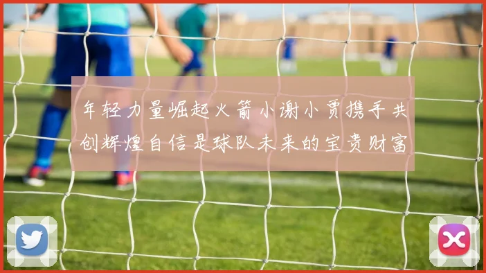 年轻力量崛起火箭小谢小贾携手共创辉煌自信是球队未来的宝贵财富