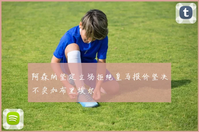 阿森纳坚定立场拒绝皇马报价坚决不卖加布里埃尔
