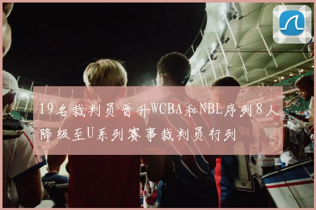 19名裁判员晋升WCBA和NBL序列8人降级至U系列赛事裁判员行列