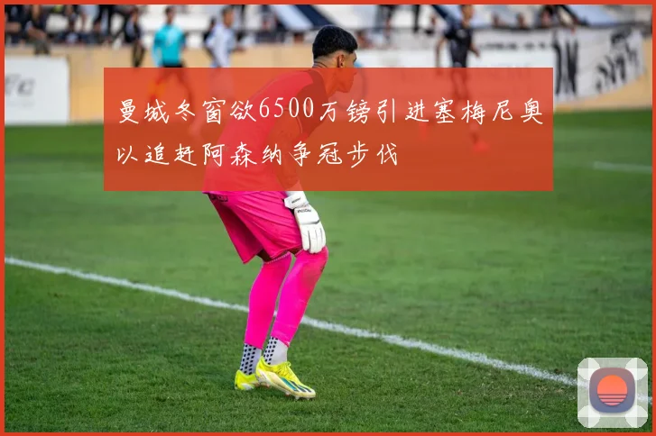 曼城冬窗欲6500万镑引进塞梅尼奥以追赶阿森纳争冠步伐