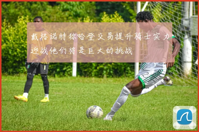 戴格诺特称哈登交易提升骑士实力迎战他们将是巨大的挑战