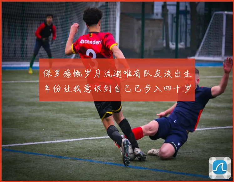 保罗感慨岁月流逝唯有队友谈出生年份让我意识到自己已步入四十岁