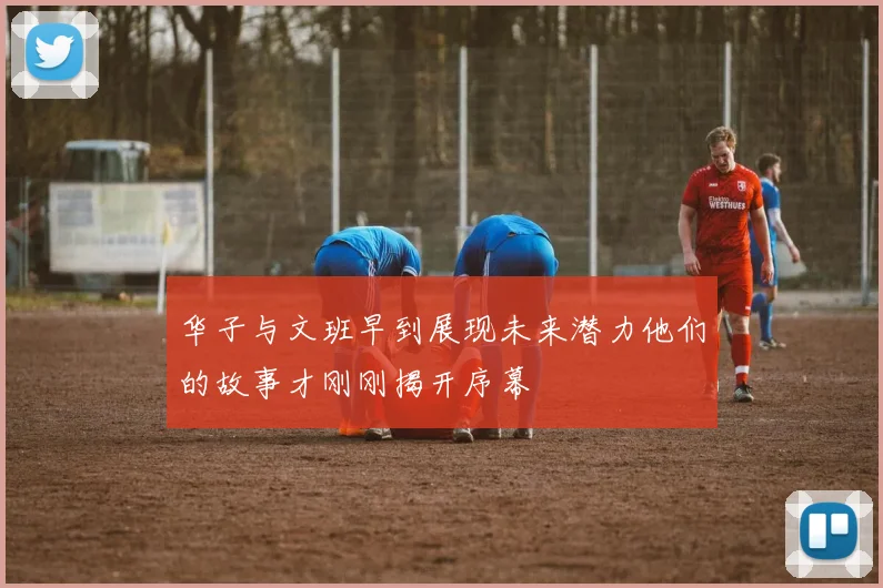 华子与文班早到展现未来潜力他们的故事才刚刚揭开序幕