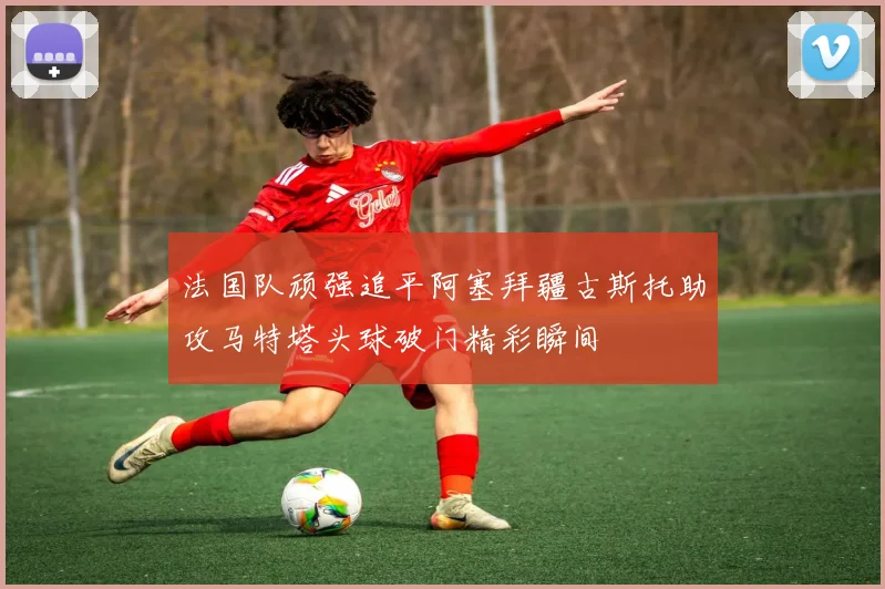 法国队顽强追平阿塞拜疆古斯托助攻马特塔头球破门精彩瞬间