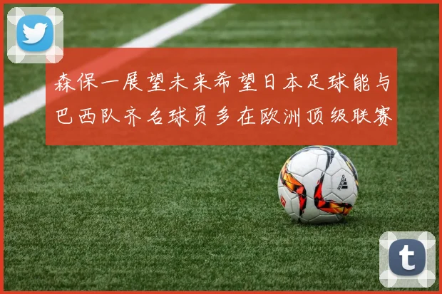 森保一展望未来希望日本足球能与巴西队齐名球员多在欧洲顶级联赛效力