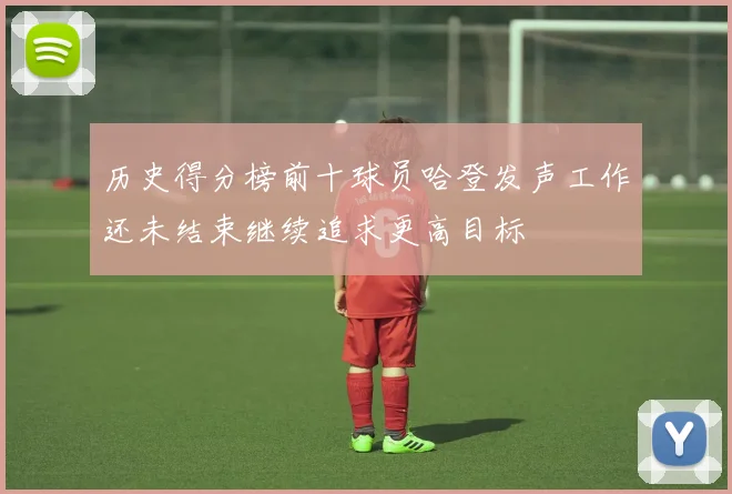 历史得分榜前十球员哈登发声工作还未结束继续追求更高目标