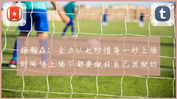 杨瀚森：全力以赴珍惜每一秒上场时间场上场下都要做好自己该做的事情
