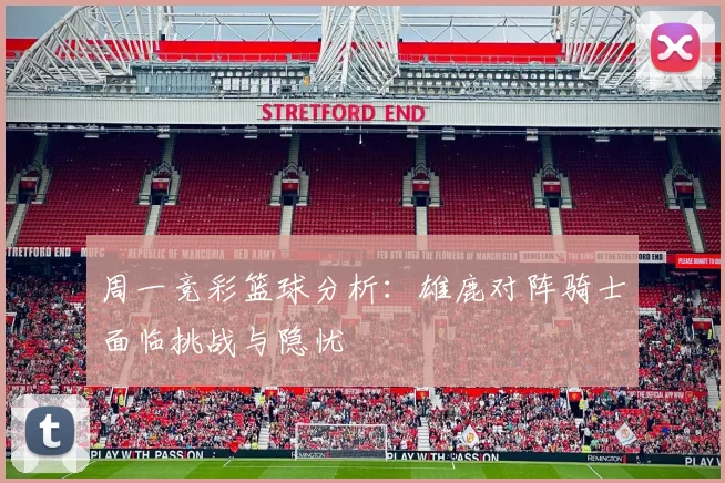 周一竞彩篮球分析：雄鹿对阵骑士面临挑战与隐忧