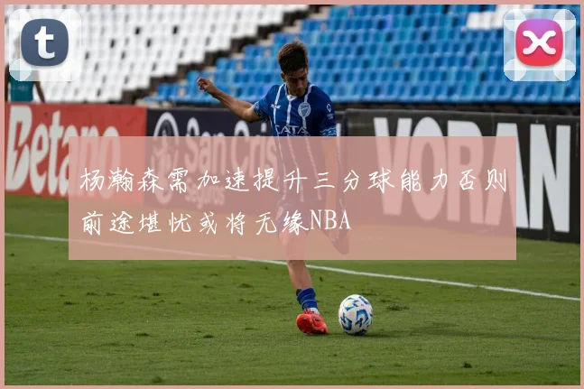 杨瀚森需加速提升三分球能力否则前途堪忧或将无缘NBA