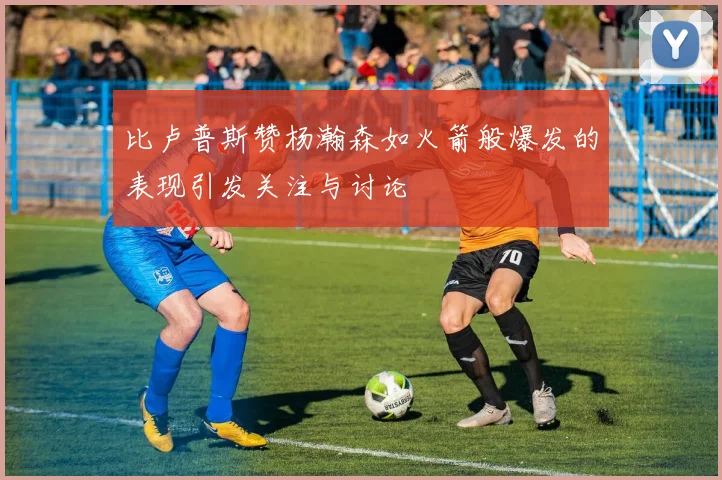 比卢普斯赞杨瀚森如火箭般爆发的表现引发关注与讨论