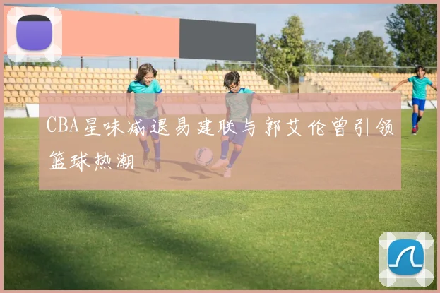 CBA星味减退易建联与郭艾伦曾引领篮球热潮