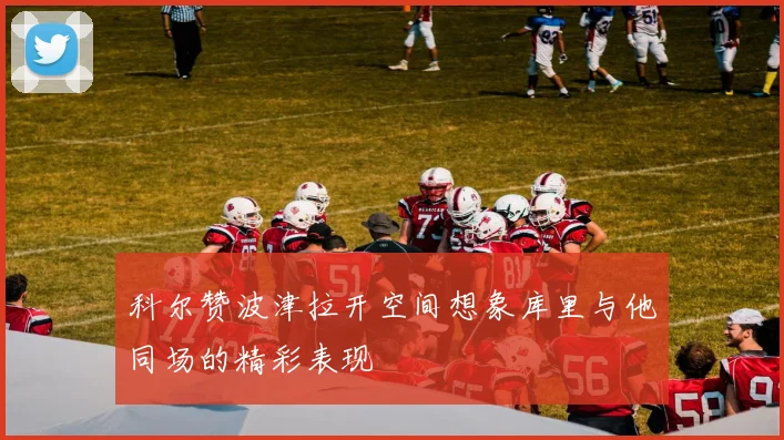 科尔赞波津拉开空间想象库里与他同场的精彩表现