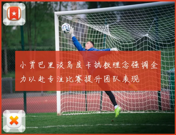 小贾巴里谈乌度卡执教理念强调全力以赴专注比赛提升团队表现
