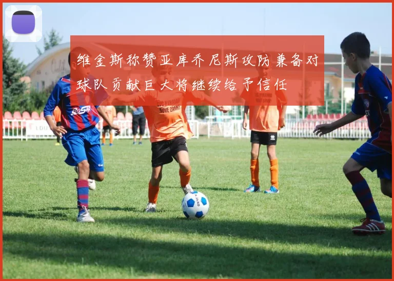 维金斯称赞亚库乔尼斯攻防兼备对球队贡献巨大将继续给予信任