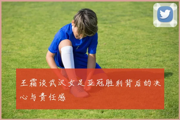 王霜谈武汉女足亚冠胜利背后的决心与责任感