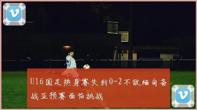 U16国足热身赛失利0-2不敌缅甸备战亚预赛面临挑战