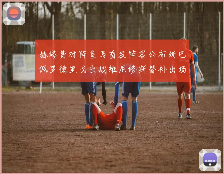 赫塔费对阵皇马首发阵容公布姆巴佩罗德里戈出战维尼修斯替补出场