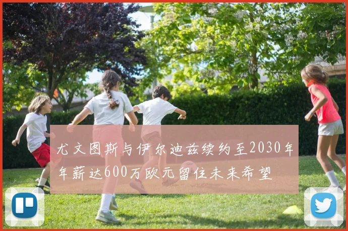 尤文图斯与伊尔迪兹续约至2030年年薪达600万欧元留住未来希望