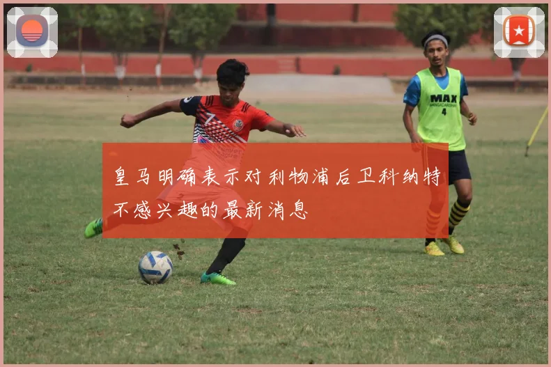 皇马明确表示对利物浦后卫科纳特不感兴趣的最新消息