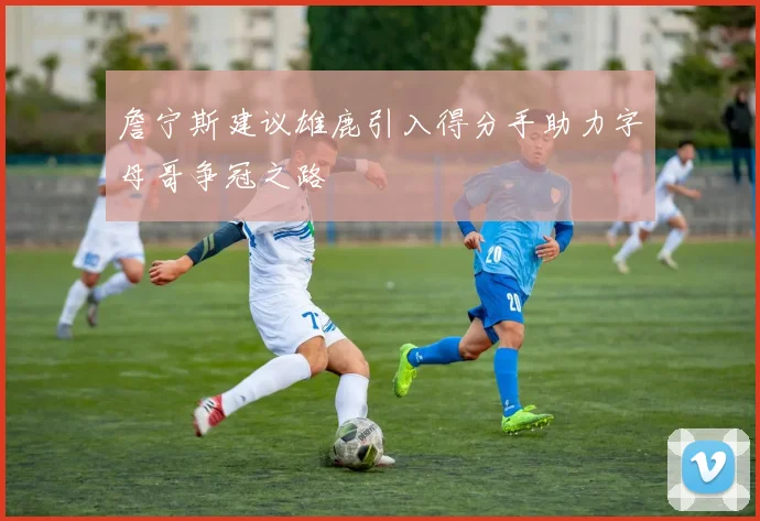 詹宁斯建议雄鹿引入得分手助力字母哥争冠之路
