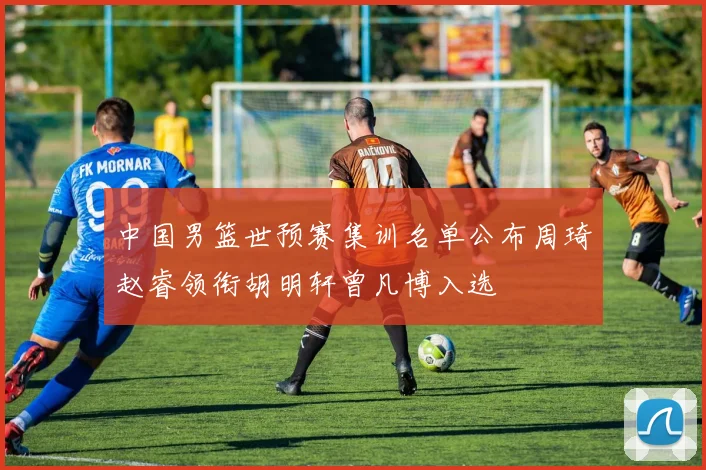 中国男篮世预赛集训名单公布周琦赵睿领衔胡明轩曾凡博入选