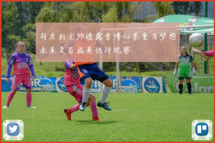 匈牙利主帅透露索博心系皇马梦想未来是否成真仍待观察